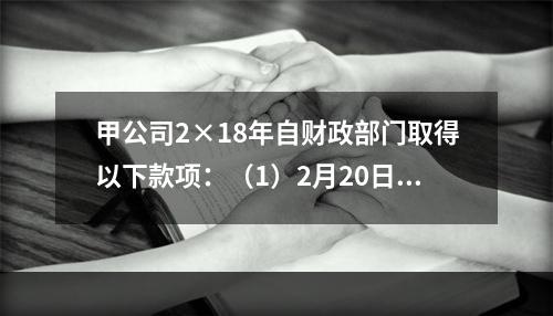 甲公司2×18年自财政部门取得以下款项：（1）2月20日，收