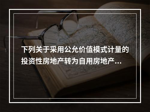 下列关于采用公允价值模式计量的投资性房地产转为自用房地产的会