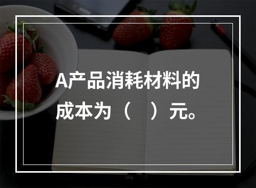 A产品消耗材料的成本为（　）元。