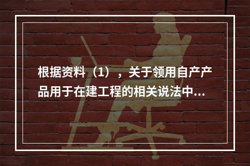 根据资料（1），关于领用自产产品用于在建工程的相关说法中，正