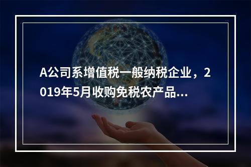 A公司系增值税一般纳税企业，2019年5月收购免税农产品一批