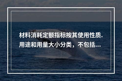 材料消耗定额指标按其使用性质.用途和用量大小分类，不包括下列