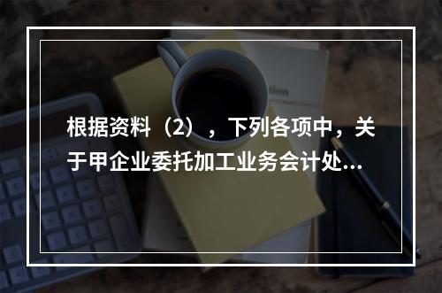 根据资料（2），下列各项中，关于甲企业委托加工业务会计处理表