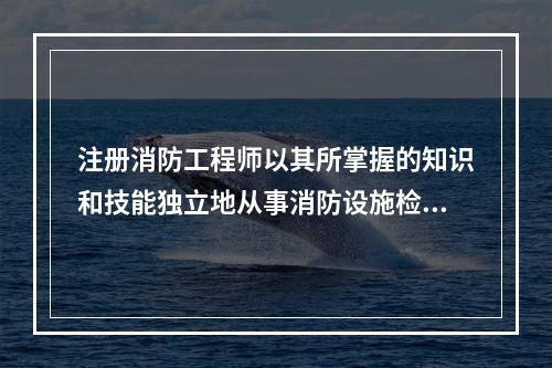 注册消防工程师以其所掌握的知识和技能独立地从事消防设施检测.