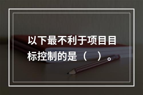 以下最不利于项目目标控制的是（　）。