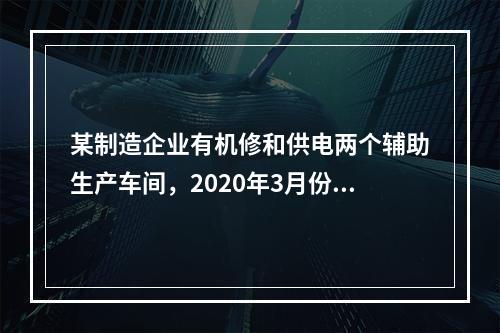 某制造企业有机修和供电两个辅助生产车间，2020年3月份机修