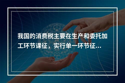 我国的消费税主要在生产和委托加工环节课征，实行单一环节征税，