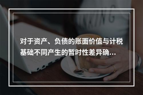 对于资产、负债的账面价值与计税基础不同产生的暂时性差异确认的