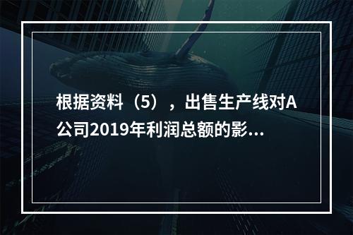 根据资料（5），出售生产线对A公司2019年利润总额的影响金