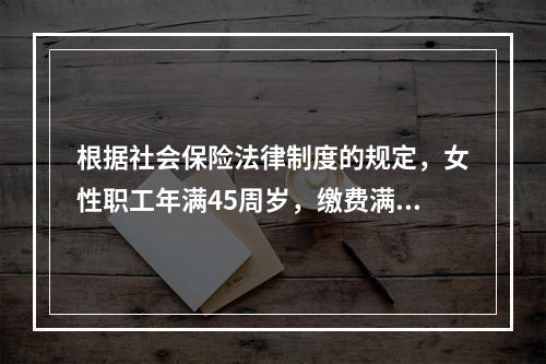 根据社会保险法律制度的规定，女性职工年满45周岁，缴费满15