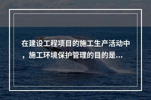 在建设工程项目的施工生产活动中，施工环境保护管理的目的是（　