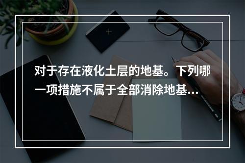 对于存在液化土层的地基。下列哪一项措施不属于全部消除地基液