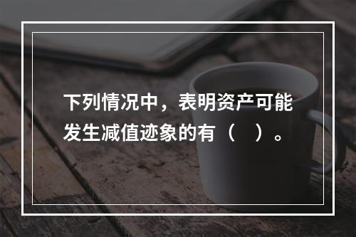 下列情况中，表明资产可能发生减值迹象的有（　）。