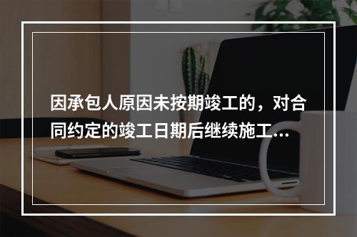 因承包人原因未按期竣工的，对合同约定的竣工日期后继续施工的工