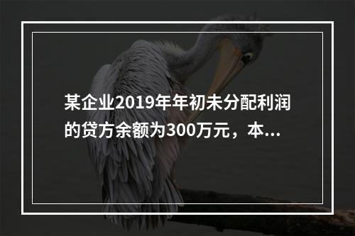 某企业2019年年初未分配利润的贷方余额为300万元，本年度