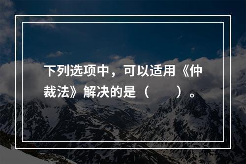 下列选项中，可以适用《仲裁法》解决的是（　　）。