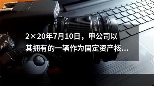 2×20年7月10日，甲公司以其拥有的一辆作为固定资产核算的