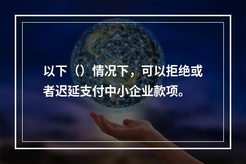 以下（）情况下，可以拒绝或者迟延支付中小企业款项。