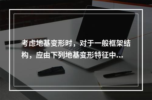 考虑地基变形时，对于一般框架结构，应由下列地基变形特征中的