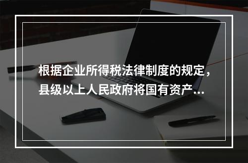 根据企业所得税法律制度的规定，县级以上人民政府将国有资产无偿