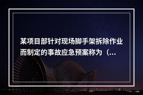 某项目部针对现场脚手架拆除作业而制定的事故应急预案称为（　）