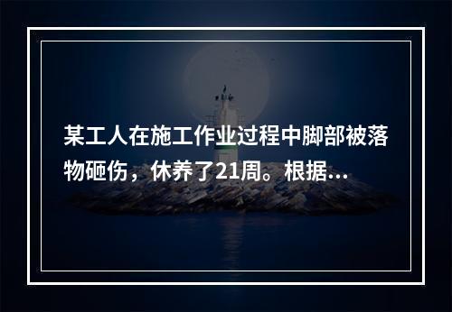 某工人在施工作业过程中脚部被落物砸伤，休养了21周。根据《企