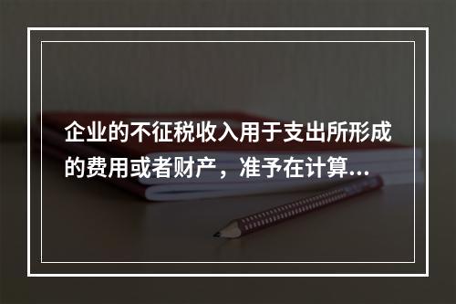 企业的不征税收入用于支出所形成的费用或者财产，准予在计算应纳