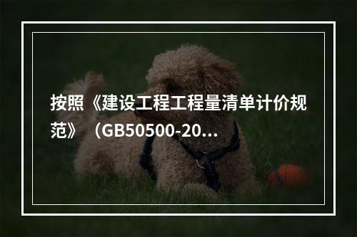 按照《建设工程工程量清单计价规范》（GB50500-2013