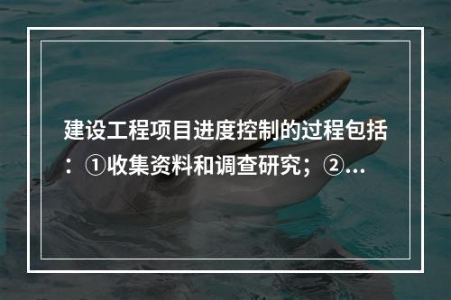 建设工程项目进度控制的过程包括：①收集资料和调查研究；②进度