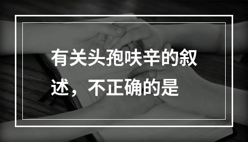 有关头孢呋辛的叙述，不正确的是