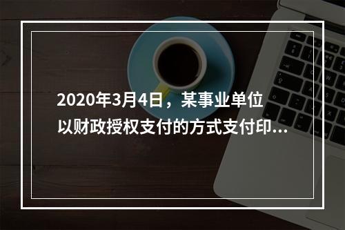 2020年3月4日，某事业单位以财政授权支付的方式支付印刷费