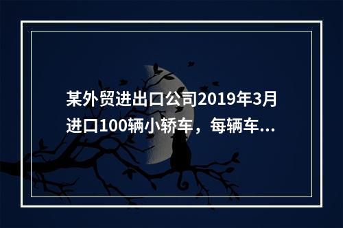 某外贸进出口公司2019年3月进口100辆小轿车，每辆车关税