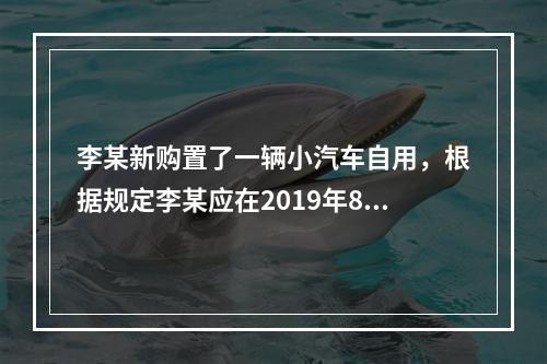 李某新购置了一辆小汽车自用，根据规定李某应在2019年8月2