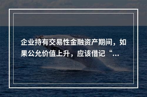 企业持有交易性金融资产期间，如果公允价值上升，应该借记“投资