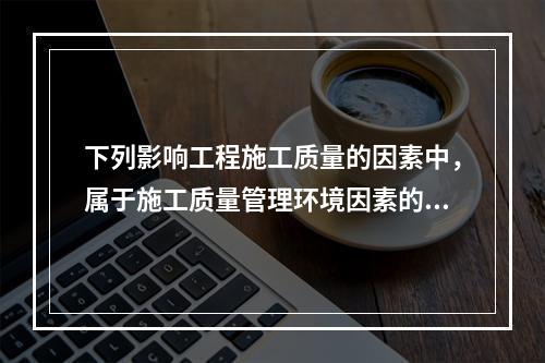 下列影响工程施工质量的因素中，属于施工质量管理环境因素的是（