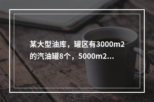 某大型油库，罐区有3000m2的汽油罐8个，5000m2的柴