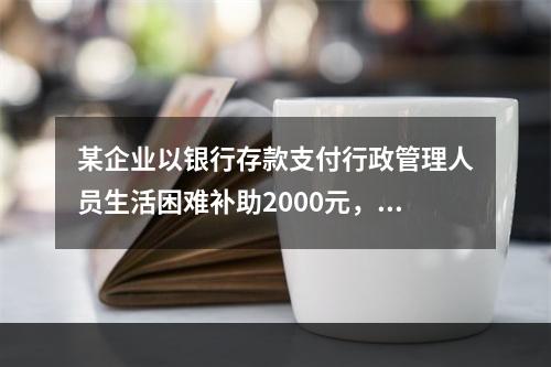 某企业以银行存款支付行政管理人员生活困难补助2000元，下列