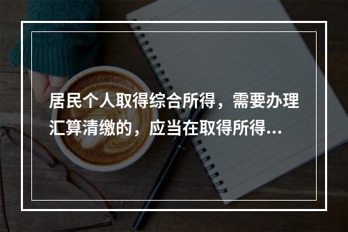 居民个人取得综合所得，需要办理汇算清缴的，应当在取得所得的一