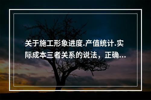 关于施工形象进度.产值统计.实际成本三者关系的说法，正确的是