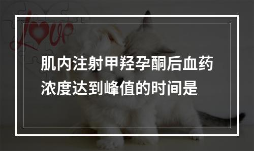 肌内注射甲羟孕酮后血药浓度达到峰值的时间是