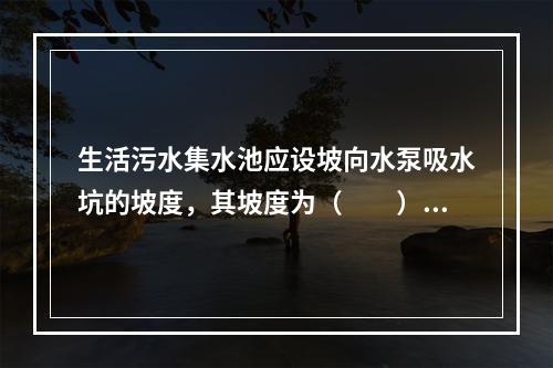 生活污水集水池应设坡向水泵吸水坑的坡度，其坡度为（　　）。