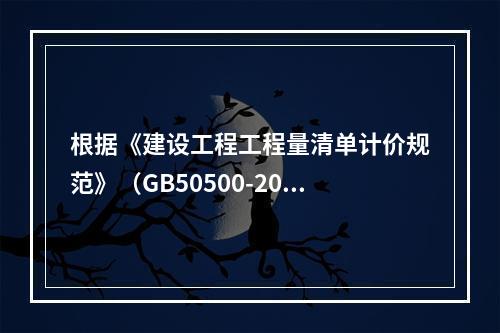 根据《建设工程工程量清单计价规范》（GB50500-2013