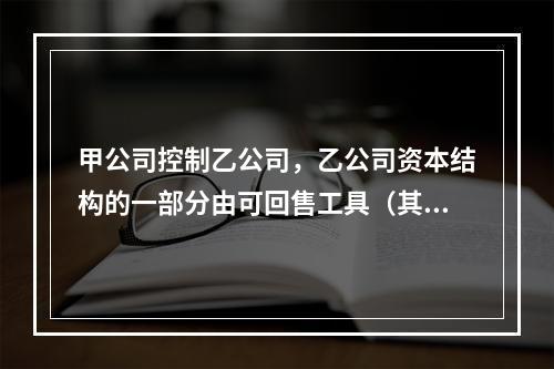 甲公司控制乙公司，乙公司资本结构的一部分由可回售工具（其中一