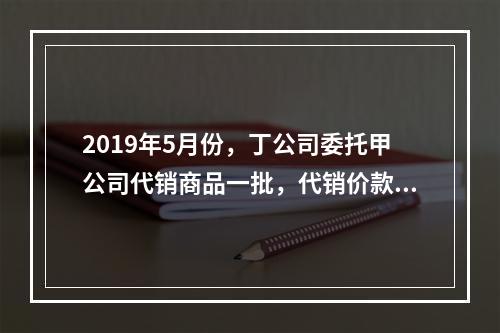 2019年5月份，丁公司委托甲公司代销商品一批，代销价款为3