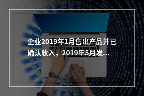 企业2019年1月售出产品并已确认收入，2019年5月发生销