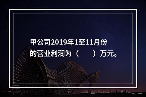 甲公司2019年1至11月份的营业利润为（　　）万元。