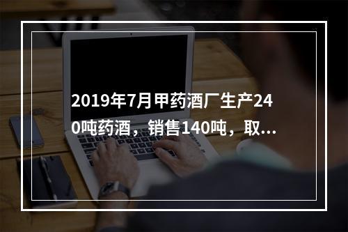 2019年7月甲药酒厂生产240吨药酒，销售140吨，取得不