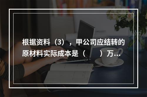 根据资料（3），甲公司应结转的原材料实际成本是（　　）万元。