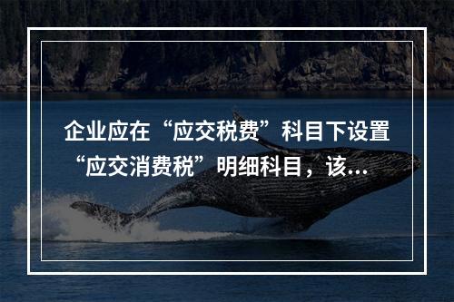 企业应在“应交税费”科目下设置“应交消费税”明细科目，该科目