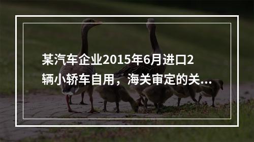 某汽车企业2015年6月进口2辆小轿车自用，海关审定的关税完